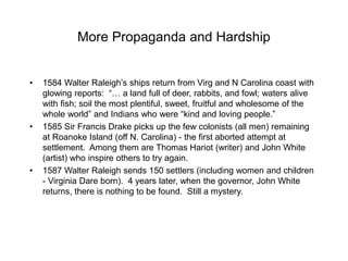More Propaganda and Hardship
• 1584 Walter Raleigh’s ships return from Virg and N Carolina coast with
glowing reports: “… a land full of deer, rabbits, and fowl; waters alive
with fish; soil the most plentiful, sweet, fruitful and wholesome of the
whole world” and Indians who were “kind and loving people.”
• 1585 Sir Francis Drake picks up the few colonists (all men) remaining
at Roanoke Island (off N. Carolina) - the first aborted attempt at
settlement. Among them are Thomas Hariot (writer) and John White
(artist) who inspire others to try again.
• 1587 Walter Raleigh sends 150 settlers (including women and children
- Virginia Dare born). 4 years later, when the governor, John White
returns, there is nothing to be found. Still a mystery.
 