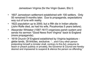 Jamestown Virginia (for the Virgin Queen, Eliz I)
• 1607 Jamestown settlement established with 100 settlers. Only
50 remained 9 months later. Due to propaganda, expectations
way out of tune with reality.
• 1622 population up to 2000, but a fifth die in Indian attacks
(John Rolfe died, as had his wife, Pocahontas 5 years before).
• Alexander Whitaker (1587-1617) organizes parish system and
sends his sermon “Good News from Virginia” back to England
(more propaganda).
• 1619 Church Of England established by Virginia legislature -
glebe lands, 39 Articles, exclusive. “…and if any other person
pretending himself a minister shall, contrary to this Act, presume to
teach or preach publicly or privately, the Governor & Council are hereby
desired and impowered to suspend & silence the person so offending.”
 