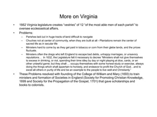 More on Virginia
• 1662 Virginia legislature creates “vestries” of 12 “of the most able men of each parish” to
oversee ecclesiastical affairs.
• Problems:
– Parishes laid out in huge tracts of land difficult to navigate
– Chuches not at center of community, when they are built at all - Plantations remain the center of
sacred life as in secular life
– Ministers hard to come by as they get paid in tobacco or corn from their glebe lands, and the prices
fluctuate.
– Ministers often the dregs who left England to escape bad debts, unhappy marriages, or unsavory
reputations… In 1632, the Legislature felt it necessary to decree “Ministers shall not give themselves
to excess in drinking, or riot, spending their time idley by day or night playing at dice, cards, or an
other unlawful game; but they shall … occupy themselves with some honest study or exercise, always
doing the things which shall appertain to honesty, and endeavor to profit the Church of God…and to
excel all others in purity of life and be an example to the people to live well and Christianly.”
• These Problems resolved with founding of the College of William and Mary (1693) to train
ministers and formation of Societies in England (Society for Promoting Christian Knowledge,
1699 and Society for the Propagation of the Gospel, 1701) that gave scholarships and
books to colonists.
 