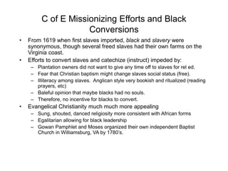 C of E Missionizing Efforts and Black
Conversions
• From 1619 when first slaves imported, black and slavery were
synonymous, though several freed slaves had their own farms on the
Virginia coast.
• Efforts to convert slaves and catechize (instruct) impeded by:
– Plantation owners did not want to give any time off to slaves for rel ed.
– Fear that Christian baptism might change slaves social status (free).
– Illiteracy among slaves. Anglican style very bookish and ritualized (reading
prayers, etc)
– Baleful opinion that maybe blacks had no souls.
– Therefore, no incentive for blacks to convert.
• Evangelical Christianity much much more appealing
– Sung, shouted, danced religiosity more consistent with African forms
– Egalitarian allowing for black leadership
– Gowan Pamphlet and Moses organized their own independent Baptist
Church in Williamsburg, VA by 1780’s.
 