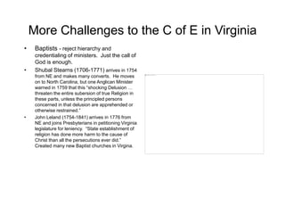 More Challenges to the C of E in Virginia
• Baptists - reject hierarchy and
credentialing of ministers. Just the call of
God is enough.
• Shubal Stearns (1706-1771) arrives in 1754
from NE and makes many converts. He moves
on to North Carolina, but one Anglican Minister
warned in 1759 that this “shocking Delusion …
threaten the entire subersion of true Religion in
these parts, unless the principled persons
concerned in that delusion are apprehended or
otherwise restrained.”
• John Leland (1754-1841) arrives in 1776 from
NE and joins Presbyterians in petitioning Virginia
legislature for leniency. “State establishment of
religion has done more harm to the cause of
Christ than all the persecutions ever did.”
Created many new Baptist churches in Virgina.
 