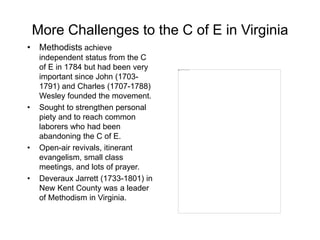 More Challenges to the C of E in Virginia
• Methodists achieve
independent status from the C
of E in 1784 but had been very
important since John (1703-
1791) and Charles (1707-1788)
Wesley founded the movement.
• Sought to strengthen personal
piety and to reach common
laborers who had been
abandoning the C of E.
• Open-air revivals, itinerant
evangelism, small class
meetings, and lots of prayer.
• Deveraux Jarrett (1733-1801) in
New Kent County was a leader
of Methodism in Virginia.
 