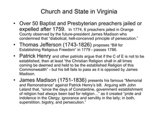 Church and State in Virginia
• Over 50 Baptist and Presbyterian preachers jailed or
expelled after 1759. In 1774, 6 preachers jailed in Orange
County observed by the future-president James Madison who
condemned that “diabolical, hell-conceived principle of persecution.”
• Thomas Jefferson (1743-1826) proposes “Bill for
Establishing Religious Freedom” in 1779 - passes 1786.
• Patrick Henry and other patriots argue that if the C of E is not to be
established, then at least “the Christian Religion shall in all times
coming be deemed and held to be the established Religion of this
Commonwealth” - but his bill fails to pass as it is opposed by James
Madison.
• James Madison (1751-1836) presents his famous “Memorial
and Remonstrance” against Patrick Henry’s bill. Arguing with John
Leland that, “since the days of Constantine, government establishment
of religion had always been bad for religion…” as it created “pride and
indolence in the Clergy; ignorance and servility in the laity; in both,
superstition, bigotry, and persecution.”
 
