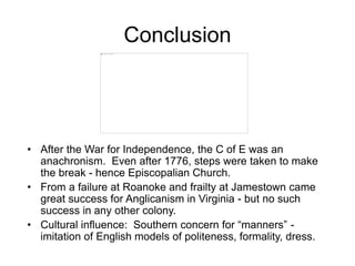 Conclusion
• After the War for Independence, the C of E was an
anachronism. Even after 1776, steps were taken to make
the break - hence Episcopalian Church.
• From a failure at Roanoke and frailty at Jamestown came
great success for Anglicanism in Virginia - but no such
success in any other colony.
• Cultural influence: Southern concern for “manners” -
imitation of English models of politeness, formality, dress.
 