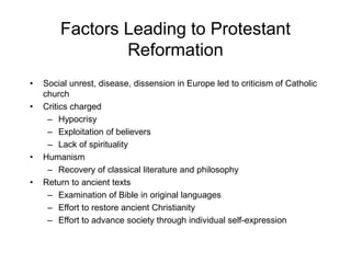 Factors Leading to Protestant
Reformation
• Social unrest, disease, dissension in Europe led to criticism of Catholic
church
• Critics charged
– Hypocrisy
– Exploitation of believers
– Lack of spirituality
• Humanism
– Recovery of classical literature and philosophy
• Return to ancient texts
– Examination of Bible in original languages
– Effort to restore ancient Christianity
– Effort to advance society through individual self-expression
 
