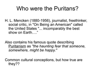 Who were the Puritans?
H. L. Mencken (1880-1956), journalist, freethinker,
social critic, in "On Being an American" called
the United States "... incomparably the best
show on Earth….”
Also contains his famous quote describing
Puritanism as "the haunting fear that someone,
somewhere, might be happy."
Common cultural conceptions, but how true are
they??
 