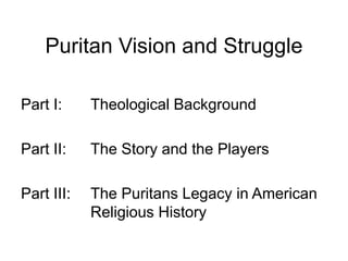 Puritan Vision and Struggle
Part I: Theological Background
Part II: The Story and the Players
Part III: The Puritans Legacy in American
Religious History
 