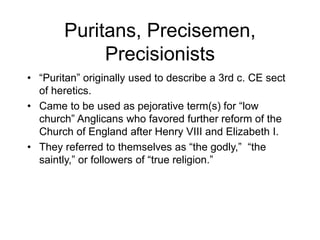 Puritans, Precisemen,
Precisionists
• “Puritan” originally used to describe a 3rd c. CE sect
of heretics.
• Came to be used as pejorative term(s) for “low
church” Anglicans who favored further reform of the
Church of England after Henry VIII and Elizabeth I.
• They referred to themselves as “the godly,” “the
saintly,” or followers of “true religion.”
 