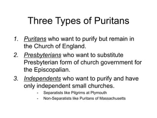 Three Types of Puritans
1. Puritans who want to purify but remain in
the Church of England.
2. Presbyterians who want to substitute
Presbyterian form of church government for
the Episcopalian.
3. Independents who want to purify and have
only independent small churches.
- Separatists like Pilgrims at Plymouth
- Non-Separatists like Puritans of Massachusetts
 