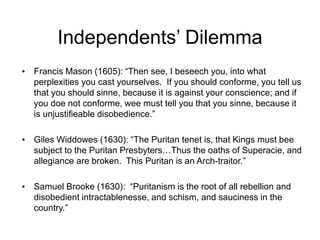 Independents’ Dilemma
• Francis Mason (1605): “Then see, I beseech you, into what
perplexities you cast yourselves. If you should conforme, you tell us
that you should sinne, because it is against your conscience; and if
you doe not conforme, wee must tell you that you sinne, because it
is unjustifieable disobedience.”
• Giles Widdowes (1630): “The Puritan tenet is, that Kings must bee
subject to the Puritan Presbyters…Thus the oaths of Superacie, and
allegiance are broken. This Puritan is an Arch-traitor.”
• Samuel Brooke (1630): “Puritanism is the root of all rebellion and
disobedient intractablenesse, and schism, and sauciness in the
country.”
 