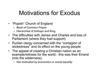 Motivations for Exodus
• “Popish” Church of England
– Book of Common Prayer
– Hierarchies of bishops and King.
• The difficulties with James and Charles and loss of
Parliament (where they had support)
• Puritan clergy concerned with the “contagion of
wickedness” and its effect on the young people
• The appeal of creating a Christian nation as an
example/witness for the world - this was their Errand
(into the wilderness).
– Not motivated by economics or social equality
 