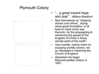 Plymouth Colony
• “…a great inward hope
and zeal.” - William Bradford
• Saw themselves as “stepping
stones unto others…laying
some good foundation, or at
least to make some way
therunto, for the propagating &
advancing the gospel of the
kingdom of Christ in those
remote parts of the world.”
• Very humble, mainly intent on
escaping worldly snares, not
so interested in reforming the
Church of England.
• Absorbed into larger
Massachusettes Colony in
1691.
 