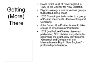 Getting
(More)
There
• Royal Grant to all of New England in
1620 to the Council for New England.
• Pilgrims were just one of various groups
that settled along coast.
• 1628 Council granted charter to a group
of Puritan merchants - the New England
Company.
• John Endecott, a Puritan is sent to take
charge of small Salem “Plantation”
• 1629 (just before Charles dissolved
parliament) NEC obtains a royal charter
confirming the grant, now they become
“Governor and Company of the
Massachusetts Bay in New England” -
pretty independent now.
 