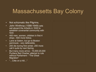 Massachusetts Bay Colony
• Not schizmatic like Pilgrims.
• John Winthrop (1588-1649) sets
sail aboard the Arbella in 1630 to
establish covenantal community with
God.
• 400 men, women, children in first 4
ships - 600 more follow.
• Land at Salem, but go to Boston
peninsula - very defensible.
• 200 die during first winter, 200 more
call it quits by next Spring.
• But many more arrive - 15,000-20,000
Puritans fled Charles’ attempt to rule
without Parliament - “The Great
Migration”
• “…Citte on a hill…”
 