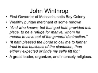 John Winthrop
• First Governor of Massachusetts Bay Colony
• Wealthy puritan merchant of some renown
• “And who knows, but that god hath provided this
place, to be a refuge for manye, whom he
means to save out of the general destruction.”
• “It hath pleased the Lorde to call me to further
trust in this business of the plantation, than
either I expected or finde my selfe fitt for.”
• A great leader, organizer, and intensely religious.
 