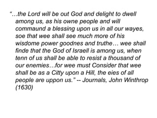 “…the Lord will be out God and delight to dwell
among us, as his owne people and will
commaund a blessing upon us in all our wayes,
soe that wee shall see much more of his
wisdome power goodnes and truthe… wee shall
finde that the God of Israell is among us, when
tenn of us shall be able to resist a thousand of
our enemies…for wee must Consider that wee
shall be as a Citty upon a Hill, the eies of all
people are uppon us.” -- Journals, John Winthrop
(1630)
 