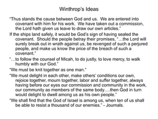 Winthrop’s Ideas
“Thus stands the cause between God and us. We are entered into
covenant with him for his work. We have taken out a commission,
the Lord hath given us leave to draw our own articles.”
If the ships land safely, it would be God’s sign of having sealed the
covenant. Should the people betray their promises, “…the Lord will
surely break out in wrath against us, be revenged of such a perjured
people, and make us know the price of the breach of such a
covenant.”
“…to follow the counsel of Micah, to do justly, to love mercy, to walk
humbly with our God.”
“We must be knit together as one man.”
“We must delight in each other, make others’ conditions our own,
rejoice together, mourn together, labor and suffer together, always
having before our eyes our commission and community in the work,
our community as members of the same body….then God in turn
would delight to dwell among us as his own people.”
“We shall find that the God of Israel is among us, when ten of us shall
be able to resist a thousand of our enemies.” - Journals.
 