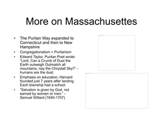 More on Massachusettes
• The Puritan Way expanded to
Connecticut and then to New
Hampshire
• Congregationalism = Puritanism
• Edward Taylor, Puritan Poet wrote:
“Lord, Can a Crumb of Dust the
Earth outweigh Outmatch all
mountains, nay the Chrystall Sky?” -
humans are the dust.
• Emphasis on education, Harvard
founded just 7 years after landing.
Each township had a school.
• “Salvation is given by God, not
earned by women or men.” -
Samuel Willard (1640-1707)
 