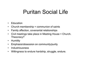 Puritan Social Life
• Education
• Church membership = communion of saints
• Family affection, covenantal relationships
• Civil meetings take place in Meeting House = Church.
Theocracy?
• Humility
• Emphasis/obsession on community/purity
• Industriousness
• Willingness to endure hardship, struggle, endure.
 