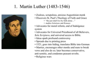 1. Martin Luther (1483-1546)
• Zealous, scrupulous, anxious Augustinian monk
• Discovers St. Paul’s Theology of Faith and Grace
• “the just shall live by faith alone…”
• studies Galatians and Romans
• Advocates for moral reform, end of Indulgence
system
• Advocates for Universal Priesthood of all Believers,
Sola Scriptura, and universal access to Bible.
• Ideas spark profound controversy
• Spreads due to printing press
• 1521, goes into hiding, translates Bible into German
• Marries, encourages other monks and nuns to break
vows and also do so; later becomes conservative,
anti-semitic, and condemns peasant revolts.
• Religious wars
 