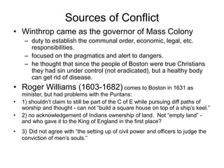 Sources of Conflict
• Winthrop came as the governor of Mass Colony
– duty to establish the communal order, economic, legal, etc.
responsibilities.
– focused on the pragmatics and alert to dangers.
– he thought that since the people of Boston were true Christians
they had sin under control (not eradicated), but a healthy body
can get rid of disease.
• Roger Williams (1603-1682) comes to Boston in 1631 as
minister, but had problems with the Puritans:
• 1) shouldn’t claim to still be part of the C of E while pursuing diff paths of
worship and thought - can not “build a square house on top of a ship’s keel.”
• 2) no acknowledgement of Indians ownership of land. Not “empty land” -
and who gave it to the King of England in the first place?
• 3) Did not agree with “the setting up of civil power and officers to judge the
conviction of men’s souls.”
 