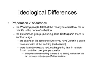 Ideological Differences
• Preparation v. Assurance
– the Winthrop people felt that the most you could look for in
this life is the hope of salvation
– the Hutchinson group (including John Cotton) said there is
another stage
• the sealing of the assurance where you have Christ in a union
• consummation of the wedding (enthusiasm)
• there is a new creature now, not happening later in heaven,
Christ has taken over your personality
– then you can do no wrong  there is no earthly, human law that
can condemn or judge you (Antinomianism)
 
