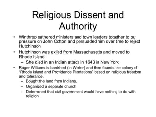 Religious Dissent and
Authority
• Winthrop gathered ministers and town leaders together to put
pressure on John Cotton and persuaded him over time to reject
Hutchinson
• Hutchinson was exiled from Massachusetts and moved to
Rhode Island
– She died in an Indian attack in 1643 in New York
• Roger Williams is banished (in Winter) and then founds the colony of
“Rhode Island and Providence Plantations” based on religious freedom
and tolerance.
– Bought the land from Indians.
– Organized a separate church
– Determined that civil government would have nothing to do with
religion.
 