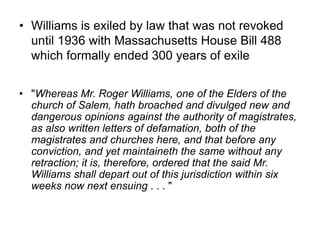 • Williams is exiled by law that was not revoked
until 1936 with Massachusetts House Bill 488
which formally ended 300 years of exile
• "Whereas Mr. Roger Williams, one of the Elders of the
church of Salem, hath broached and divulged new and
dangerous opinions against the authority of magistrates,
as also written letters of defamation, both of the
magistrates and churches here, and that before any
conviction, and yet maintaineth the same without any
retraction; it is, therefore, ordered that the said Mr.
Williams shall depart out of this jurisdiction within six
weeks now next ensuing . . . "
 