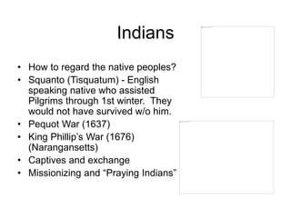 Indians
• How to regard the native peoples?
• Squanto (Tisquatum) - English
speaking native who assisted
Pilgrims through 1st winter. They
would not have survived w/o him.
• Pequot War (1637)
• King Phillip’s War (1676)
(Narangansetts)
• Captives and exchange
• Missionizing and “Praying Indians”
 