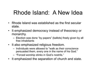 Rhode Island: A New Idea
• Rhode Island was established as the first secular
state.
• It emphasized democracy instead of theocracy or
monarchy.
– Election was done “by papers” (ballots) freely given by all
free inhabitants
• It also emphasized religious freedom.
– Individuals were allowed to "walk as their conscience
persuaded them, every one in the name of his God.”
– “Forced worship stinks in God’s nostrils.”
• It emphasized the separation of church and state.
 