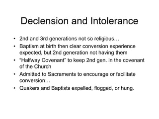 Declension and Intolerance
• 2nd and 3rd generations not so religious…
• Baptism at birth then clear conversion experience
expected, but 2nd generation not having them
• “Halfway Covenant” to keep 2nd gen. in the covenant
of the Church
• Admitted to Sacraments to encourage or facilitate
conversion…
• Quakers and Baptists expelled, flogged, or hung.
 