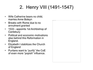 2. Henry VIII (1491-1547)
• Wife Catherine bears no child,
marries Anne Boleyn
• Breaks with Rome due to no
annulment granted
• 1533 - appoints 1st Archbishop of
Cantebury
• Political and economic motivations
also behind this Reformation in
England.
• Elizabeth I stabilizes the Church
of England
• Puritans want to “purify” the CoE
of even more “popish” influence.
 