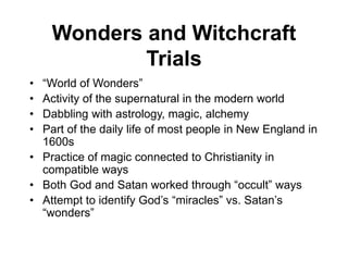 Wonders and Witchcraft
Trials
• “World of Wonders”
• Activity of the supernatural in the modern world
• Dabbling with astrology, magic, alchemy
• Part of the daily life of most people in New England in
1600s
• Practice of magic connected to Christianity in
compatible ways
• Both God and Satan worked through “occult” ways
• Attempt to identify God’s “miracles” vs. Satan’s
“wonders”
 