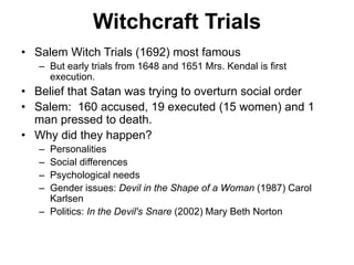 Witchcraft Trials
• Salem Witch Trials (1692) most famous
– But early trials from 1648 and 1651 Mrs. Kendal is first
execution.
• Belief that Satan was trying to overturn social order
• Salem: 160 accused, 19 executed (15 women) and 1
man pressed to death.
• Why did they happen?
– Personalities
– Social differences
– Psychological needs
– Gender issues: Devil in the Shape of a Woman (1987) Carol
Karlsen
– Politics: In the Devil's Snare (2002) Mary Beth Norton
 