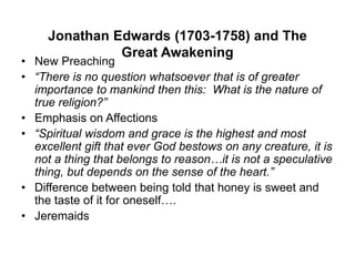 Jonathan Edwards (1703-1758) and The
Great Awakening
• New Preaching
• “There is no question whatsoever that is of greater
importance to mankind then this: What is the nature of
true religion?”
• Emphasis on Affections
• “Spiritual wisdom and grace is the highest and most
excellent gift that ever God bestows on any creature, it is
not a thing that belongs to reason…it is not a speculative
thing, but depends on the sense of the heart.”
• Difference between being told that honey is sweet and
the taste of it for oneself….
• Jeremaids
 