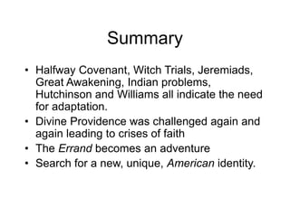 Summary
• Halfway Covenant, Witch Trials, Jeremiads,
Great Awakening, Indian problems,
Hutchinson and Williams all indicate the need
for adaptation.
• Divine Providence was challenged again and
again leading to crises of faith
• The Errand becomes an adventure
• Search for a new, unique, American identity.
 