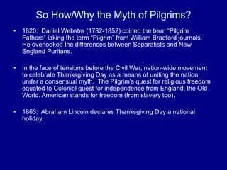 So How/Why the Myth of Pilgrims?
• 1820: Daniel Webster (1782-1852) coined the term “Pilgrim
Fathers” taking the term “Pilgrim” from William Bradford journals.
He overlooked the differences between Separatists and New
England Puritans.
• In the face of tensions before the Civil War, nation-wide movement
to celebrate Thanksgiving Day as a means of uniting the nation
under a consensual myth. The Pilgrim’s quest for religious freedom
equated to Colonial quest for independence from England, the Old
World. American stands for freedom (from slavery too).
• 1863: Abraham Lincoln declares Thanksgiving Day a national
holiday.
 