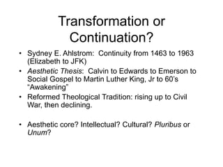 Transformation or
Continuation?
• Sydney E. Ahlstrom: Continuity from 1463 to 1963
(Elizabeth to JFK)
• Aesthetic Thesis: Calvin to Edwards to Emerson to
Social Gospel to Martin Luther King, Jr to 60’s
“Awakening”
• Reformed Theological Tradition: rising up to Civil
War, then declining.
• Aesthetic core? Intellectual? Cultural? Pluribus or
Unum?
 