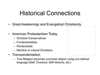 Historical Connections
• Great Awakenings and Evangelical Christianity
• American Protestantism Today
– Christian Conservatives
– Fundamentalists
– Pentecostals
– Mainline or Liberal Christians
• Transcendentalism
– True Religion becomes universal religion using non-biblical
language (Self, Oversoul, Self-reliance, etc.)
 
