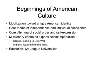 Beginnings of American
Culture
• Mobilization toward unique American identity
• Core theme of independence and individual conscience
• Core dilemma of social order and self-expression
• Missionary efforts as expansionism/imperialism
– Slaves, leading to Civil War
– Indians, leading into the West
• Education, Ivy League Universities
 