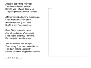 A loss of something ever felt I-
The first that I could recollect
Bereft I was - of what I knew not
Too young that any should suspect
A Mourner walked among the children
I notwithstanding went about
As one bemoaning a Dominion
Itself the only Prince cast out -
Elder, Today, A session wiser
And fainter, too, as Wiseness is -
I find myself still softly searching
For my Delinquent Palaces -
And a Suspicion, like a Finger
Touches my Forehead now and then
That I am looking oppositely
For the site of the Kingdom of Heaven.
ca. 1864 Emily Dickinson
 