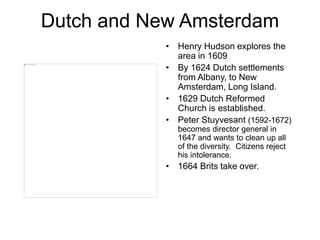 Dutch and New Amsterdam
• Henry Hudson explores the
area in 1609
• By 1624 Dutch settlements
from Albany, to New
Amsterdam, Long Island.
• 1629 Dutch Reformed
Church is established.
• Peter Stuyvesant (1592-1672)
becomes director general in
1647 and wants to clean up all
of the diversity. Citizens reject
his intolerance.
• 1664 Brits take over.
 