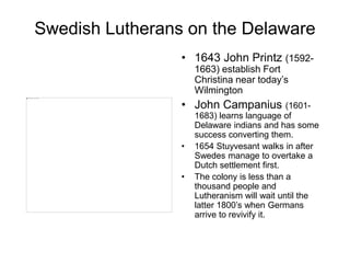 Swedish Lutherans on the Delaware
• 1643 John Printz (1592-
1663) establish Fort
Christina near today’s
Wilmington
• John Campanius (1601-
1683) learns language of
Delaware indians and has some
success converting them.
• 1654 Stuyvesant walks in after
Swedes manage to overtake a
Dutch settlement first.
• The colony is less than a
thousand people and
Lutheranism will wait until the
latter 1800’s when Germans
arrive to revivify it.
 