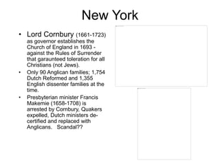 New York
• Lord Cornbury (1661-1723)
as governor establishes the
Church of England in 1693 -
against the Rules of Surrender
that garaunteed toleration for all
Christians (not Jews).
• Only 90 Anglican families; 1,754
Dutch Reformed and 1,355
English dissenter families at the
time.
• Presbyterian minister Francis
Makemie (1658-1708) is
arrested by Cornbury, Quakers
expelled, Dutch ministers de-
certified and replaced with
Anglicans. Scandal??
 