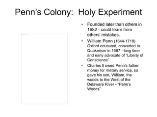 Penn’s Colony: Holy Experiment
• Founded later than others in
1682 - could learn from
others’ mistakes.
• William Penn (1644-1718)
Oxford educated, converted to
Quakerism in 1667 - long time
and early advocate of “Liberty of
Conscience”
• Charles II owed Penn’s father
money for military service, so
gave his son, William, the
woods to the West of the
Delaware River - “Penn’s
Woods”
 