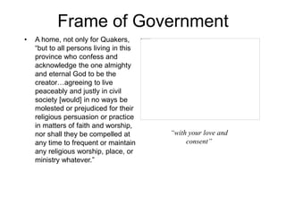 Frame of Government
• A home, not only for Quakers,
“but to all persons living in this
province who confess and
acknowledge the one almighty
and eternal God to be the
creator…agreeing to live
peaceably and justly in civil
society [would] in no ways be
molested or prejudiced for their
religious persuasion or practice
in matters of faith and worship,
nor shall they be compelled at
any time to frequent or maintain
any religious worship, place, or
ministry whatever.”
“with your love and
consent”
 