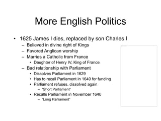 More English Politics
• 1625 James I dies, replaced by son Charles I
– Believed in divine right of Kings
– Favored Anglican worship
– Marries a Catholic from France
• Daughter of Henry IV, King of France
– Bad relationship with Parliament
• Dissolves Parliament in 1629
• Has to recall Parliament in 1640 for funding
• Parliament refuses, dissolved again
– “Short Parliament”
• Recalls Parliament in November 1640
– “Long Parliament”
 