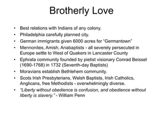 Brotherly Love
• Best relations with Indians of any colony.
• Philadelphia carefully planned city.
• German immigrants given 6000 acres for “Germantown”
• Mennonites, Amish, Anabaptists - all severely persecuted in
Europe settle to West of Quakers in Lancaster County
• Ephrata community founded by pietist visionary Conrad Beissel
(1690-1768) in 1732 (Seventh-day Baptists)
• Moravians establish Bethlehem community.
• Scots Irish Presbyterians, Welsh Baptists, Irish Catholics,
Anglicans, free Methodists - overwhelmingly diverse.
• “Liberty without obedience is confusion, and obedience without
liberty is slavery.” - William Penn
 