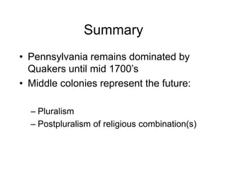 Summary
• Pennsylvania remains dominated by
Quakers until mid 1700’s
• Middle colonies represent the future:
– Pluralism
– Postpluralism of religious combination(s)
 