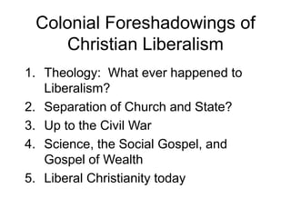 Colonial Foreshadowings of
Christian Liberalism
1. Theology: What ever happened to
Liberalism?
2. Separation of Church and State?
3. Up to the Civil War
4. Science, the Social Gospel, and
Gospel of Wealth
5. Liberal Christianity today
 